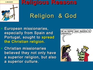 Religious ReasonsReligious Reasons
Religion & GodReligion & God
• European missionaries,European missionaries,
especially from Spain andespecially from Spain and
Portugal, sought toPortugal, sought to spreadspread
the Christian religion.the Christian religion.
• Christian missionariesChristian missionaries
believed they not only havebelieved they not only have
a superior religion, but alsoa superior religion, but also
a superior culture.a superior culture.
 