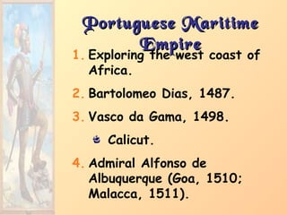 Portuguese MaritimePortuguese Maritime
EmpireEmpire
1. Exploring the west coast of
Africa.
2. Bartolomeo Dias, 1487.
3. Vasco da Gama, 1498.
Calicut.
4. Admiral Alfonso de
Albuquerque (Goa, 1510;
Malacca, 1511).
 