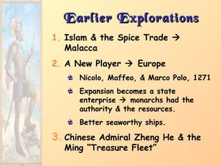 Earlier ExplorationsEarlier Explorations
1. Islam & the Spice Trade 
Malacca
2. A New Player  Europe
Nicolo, Maffeo, & Marco Polo, 1271
Expansion becomes a state
enterprise  monarchs had the
authority & the resources.
Better seaworthy ships.
3. Chinese Admiral Zheng He & the
Ming “Treasure Fleet”
 