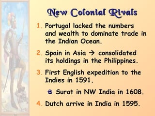 New Colonial RivalsNew Colonial Rivals
1. Portugal lacked the numbers
and wealth to dominate trade in
the Indian Ocean.
2. Spain in Asia  consolidated
its holdings in the Philippines.
3. First English expedition to the
Indies in 1591.
Surat in NW India in 1608.
4. Dutch arrive in India in 1595.
 