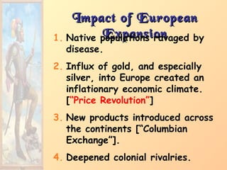Impact of EuropeanImpact of European
ExpansionExpansion1. Native populations ravaged by
disease.
2. Influx of gold, and especially
silver, into Europe created an
inflationary economic climate.
[“Price Revolution”]
3. New products introduced across
the continents [“Columbian
Exchange”].
4. Deepened colonial rivalries.
 