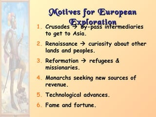 Motives for EuropeanMotives for European
ExplorationExploration
1. Crusades  by-pass intermediaries
to get to Asia.
2. Renaissance  curiosity about other
lands and peoples.
3. Reformation  refugees &
missionaries.
4. Monarchs seeking new sources of
revenue.
5. Technological advances.
6. Fame and fortune.
 