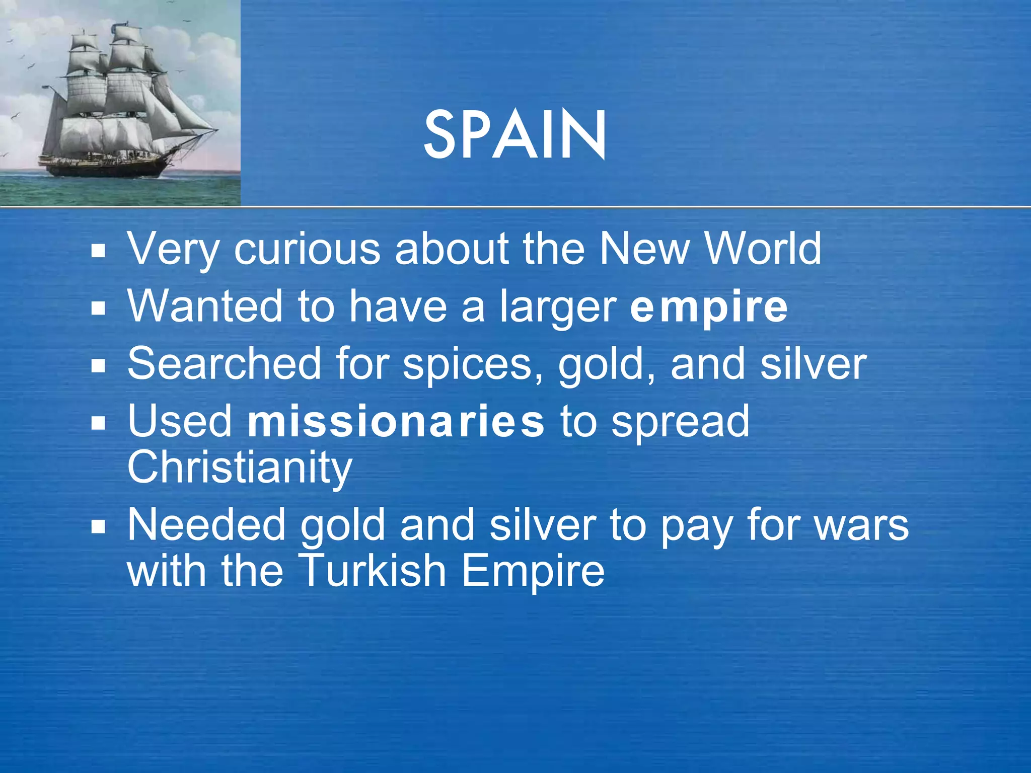 SPAIN Very curious about the New World Wanted to have a larger  empire Searched for spices, gold, and silver Used  missionaries  to spread Christianity Needed gold and silver to pay for wars with the Turkish Empire 