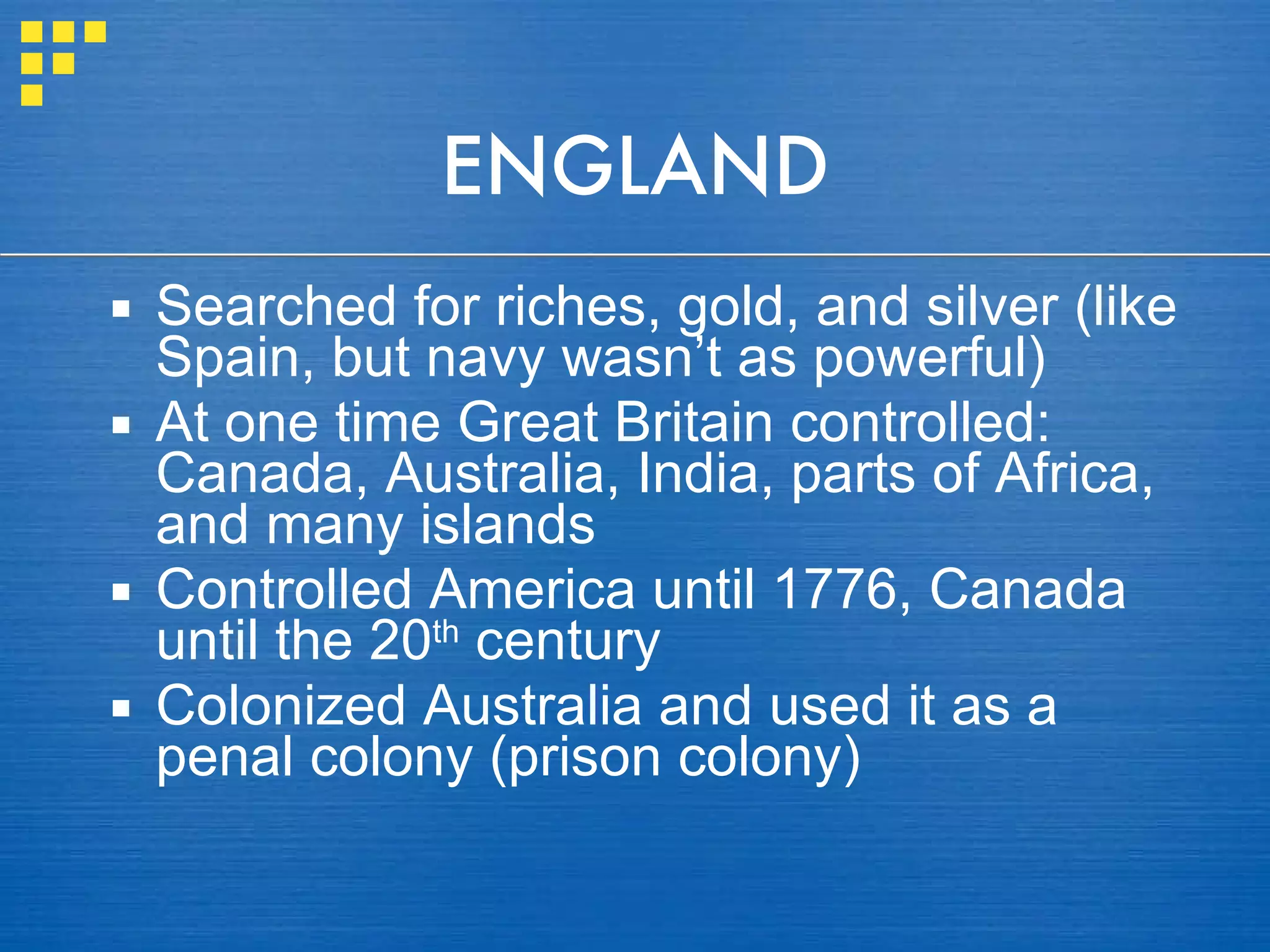 ENGLAND Searched for riches, gold, and silver (like Spain, but navy wasn’t as powerful) At one time Great Britain controlled: Canada, Australia, India, parts of Africa, and many islands Controlled America until 1776, Canada until the 20 th  century Colonized Australia and used it as a penal colony (prison colony) 