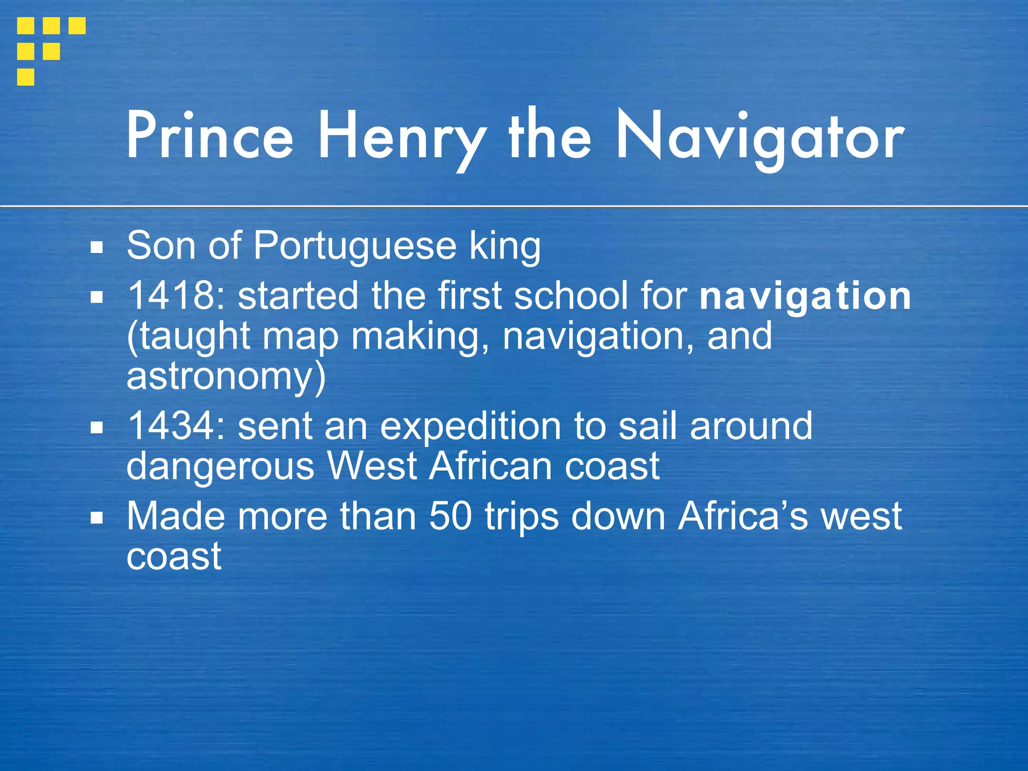 Prince Henry the Navigator Son of Portuguese king 1418: started the first school for  navigation  (taught map making, navigation, and astronomy) 1434: sent an expedition to sail around dangerous West African coast  Made more than 50 trips down Africa’s west coast 