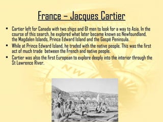 FFrraannccee –– JJaaccqquueess CCaarrttiieerr 
• CCaarrttiieerr lleefftt ffoorr CCaannaaddaa wwiitthh ttwwoo sshhiippss aanndd 6611 mmeenn ttoo llooookk ffoorr aa wwaayy ttoo AAssiiaa.. IInn tthhee 
ccoouurrssee ooff tthhiiss sseeaarrcchh,, hhee eexxpplloorreedd wwhhaatt llaatteerr bbeeccaammee kknnoowwnn aass NNeewwffoouunnddllaanndd,, 
tthhee MMaaggddaalleenn IIssllaannddss,, PPrriinnccee EEddwwaarrdd IIssllaanndd aanndd tthhee GGaassppéé PPeenniinnssuullaa.. 
• WWhhiillee aatt PPrriinnccee EEddwwaarrdd IIssllaanndd,, hhee ttrraaddeedd wwiitthh tthhee nnaattiivvee ppeeooppllee.. TThhiiss wwaass tthhee ffiirrsstt 
aacctt ooff mmuucchh ttrraaddee bbeettwweeeenn tthhee FFrreenncchh aanndd nnaattiivvee ppeeooppllee.. 
• CCaarrttiieerr wwaass aallssoo tthhee ffiirrsstt EEuurrooppeeaann ttoo eexxpplloorree ddeeeeppllyy iinnttoo tthhee iinntteerriioorr tthhrroouugghh tthhee 
SStt LLaawwrreennccee RRiivveerr.. 
 