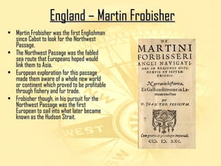 EEnnggllaanndd –– MMaarrttiinn FFrroobbiisshheerr 
• Martin FFrroobbiisshheerr wwaass tthhee ffiirrsstt EEnngglliisshhmmaann 
ssiinnccee CCaabboott ttoo llooookk ffoorr tthhee NNoorrtthhwweesstt 
PPaassssaaggee.. 
• TThhee NNoorrtthhwweesstt PPaassssaaggee wwaass tthhee ffaabblleedd 
sseeaa rroouuttee tthhaatt EEuurrooppeeaannss hhooppeedd wwoouulldd 
lliinnkk tthheemm ttoo AAssiiaa.. 
• EEuurrooppeeaann eexxpplloorraattiioonn ffoorr tthhiiss ppaassssaaggee 
mmaaddee tthheemm aawwaarree ooff aa wwhhoollee nneeww wwoorrlldd 
oorr ccoonnttiinneenntt wwhhiicchh pprroovveedd ttoo bbee pprrooffiittaabbllee 
tthhrroouugghh ffiisshheerryy aanndd ffuurr ttrraaddee.. 
• FFrroobbiisshheerr tthhoouugghh,, iinn hhiiss ppuurrssuuiitt ffoorr tthhee 
NNoorrtthhwweesstt PPaassssaaggee wwaass tthhee ffiirrsstt 
EEuurrooppeeaann ttoo ssaaiill iinnttoo wwhhaatt llaatteerr bbeeccaammee 
kknnoowwnn aass tthhee HHuuddssoonn SSttrraaiitt.. 
 