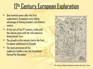 1177tthh CCeennttuurryy EEuurrooppeeaann EExxpplloorraattiioonn 
• OOnnee hhuunnddrreedd yyeeaarrss aafftteerr tthhee ffiirrsstt 
eexxpplloorraattiioonnss,, EEuurrooppeeaannss wweerree ttaakkiinngg 
aaddvvaannttaaggee ooff ffiisshhiinngg CCaannaaddaa’’ss rriicchh AAttllaannttiicc 
wwaatteerrss.. 
• AAtt tthhee ttuurrnn ooff tthhee 1177tthh cceennttuurryy,, ttrraaddee wwiitthh 
tthhee nnaattiivveess ggrreeww wwiitthh tthhee rriicchh rreessoouurrccee 
bbeeiinngg bbeeaavveerr ffuurrss.. 
• TThhee ggrroowwtthh iinn tthhiiss iinndduussttrryy lleedd ttoo tthhee ffiirrsstt 
EEuurrooppeeaann sseettttlleemmeennttss iinn CCaannaaddaa.. 
• TThhee mmoosstt pprroommiinneenntt ooff tthhee 
eexxpplloorreerrss//sseettttlleerrss wwaass tthhee FFrreenncchhmmaann 
SSaammuueell DDee CChhaammppllaaiinn.. 
1166tthh CCeennttuurryy MMaapp sshhoowwiinngg tthhee aarreeaass wwiitthh lloottss ooff CCoodd 
 