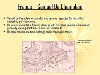 FFrraannccee –– SSaammuueell DDee CChhaammppllaaiinn 
• Samuel De Champlain was a sailor who became respected ffoorr hhiiss sskkiillllss iinn 
nnaavviiggaattiinngg aanndd mmaappmmaakkiinngg.. 
• HHee wwaass iinnssttrruummeennttaall iinn ffoorrmmiinngg aalllliiaanncceess wwiitthh tthhee nnaattiivvee ppeeoopplleess iinn CCaannaaddaa aanndd 
ggeenneerraallllyy ooppeenniinngg NNoorrtthh AAmmeerriiccaa uupp ttoo FFrreenncchh ttrraaddee.. 
• HHee ssppeenntt mmoonntthhss aatt aa ttiimmee eexxpplloorriinngg aanndd rreeccoorrddiinngg hhiiss ttrraavveellss.. 
CChhaammppllaaiinn’’ss MMaapp ooff 
NNeeww FFrraannccee ((11663322)) 
 