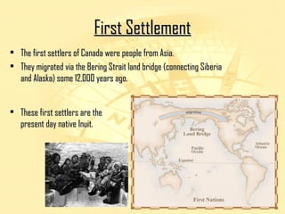 FFiirrsstt SSeettttlleemmeenntt 
• TThhee ffiirrsstt sseettttlleerrss ooff CCaannaaddaa wweerree ppeeooppllee ffrroomm AAssiiaa.. 
• TThheeyy mmiiggrraatteedd vviiaa tthhee BBeerriinngg SSttrraaiitt llaanndd bbrriiddggee ((ccoonnnneeccttiinngg SSiibbeerriiaa 
aanndd AAllaasskkaa)) ssoommee 1122,,000000 yyeeaarrss aaggoo.. 
• TThheessee ffiirrsstt sseettttlleerrss aarree tthhee 
pprreesseenntt ddaayy nnaattiivvee IInnuuiitt.. 
 