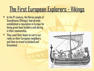 F The Fiirrsstt EEuurrooppeeaann EExxpplloorreerrss -- VViikkiinnggss 
• IInn tthhee 1111tthh cceennttuurryy,, tthhee NNoorrssee ppeeooppllee ooff 
SSccaannddiinnaavviiaa ((VViikkiinnggss)),, hhaadd aallrreeaaddyy 
eessttaabblliisshheedd aa rreeppuuttaattiioonn iinn EEuurrooppee ffoorr 
bbeeiinngg ggrreeaatt bbooaatt bbuuiillddeerrss aanndd ddaarriinngg 
iinn tthheeiirr sseeaammaannsshhiipp.. 
• TThheeyy uusseedd tthheeiirr bbooaattss ttoo ccaarrrryy oouutt 
rraaiiddss oonn tthheeiirr EEuurrooppeeaann nneeiigghhbboorrss,, 
aanndd tthheenn ttoo ttrraavveell ttoo IIcceellaanndd aanndd 
GGrreeeennllaanndd.. 
 