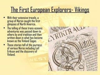 TThhee FFiirrsstt EEuurrooppeeaann EExxpplloorreerrss-- VViikkiinnggss 
• WWiitthh tthheeiirr eexxtteennssiivvee ttrraavveellss,, aa 
ggrroouupp ooff NNoorrssee ccaauugghhtt tthhee ffiirrsstt 
gglliimmppsseess ooff NNoorrtthh AAmmeerriiccaa.. 
• TThhee tteelllliinngg ooff tthheessee ttrraannss--oocceeaanniicc 
aaddvveennttuurreess wwaass ppaasssseedd ddoowwnn ttoo 
ootthheerrss bbyy oorraall ttrraaddiittiioonn aanndd tthheenn 
wwrriitttteenn ddoowwnn iinn wwhhaatt hhaass bbeeccoommee 
kknnoowwnn aass tthhee VViinnllaanndd SSaaggaass.. 
• TThheessee ssttoorriieess tteellll ooff tthhee jjoouurrnneeyyss 
ooff vvaarriioouuss NNoorrssee iinncclluuddiinngg LLeeiiff 
EErriikkssoonn aanndd tthhee ddiissccoovveerryy ooff 
VViinnllaanndd.. 
 