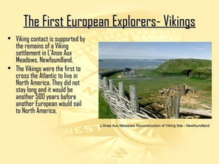 TThhee FFiirrsstt EEuurrooppeeaann EExxpplloorreerrss-- VViikkiinnggss 
• VViikkiinngg ccoonnttaacctt iiss ssuuppppoorrtteedd bbyy 
tthhee rreemmaaiinnss ooff aa VViikkiinngg 
sseettttlleemmeenntt iinn LL''AAnnssee AAuuxx 
MMeeaaddoowwss,, NNeewwffoouunnddllaanndd.. 
• TThhee VViikkiinnggss wweerree tthhee ffiirrsstt ttoo 
ccrroossss tthhee AAttllaannttiicc ttoo lliivvee iinn 
NNoorrtthh AAmmeerriiccaa.. TThheeyy ddiidd nnoott 
ssttaayy lloonngg aanndd iitt wwoouulldd bbee 
aannootthheerr 550000 yyeeaarrss bbeeffoorree 
aannootthheerr EEuurrooppeeaann wwoouulldd ssaaiill 
ttoo NNoorrtthh AAmmeerriiccaa.. 
LL''AAnnssee AAuuxx MMeeaaddoowwss RReeccoonnssttrruuccttiioonn ooff VViikkiinngg SSiittee -- NNeewwffoouunnddllaanndd 
 