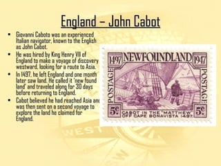 EEnnggllaanndd –– JJoohhnn CCaabboott 
• Giovanni CCaabboottoo wwaass aann eexxppeerriieenncceedd 
IIttaalliiaann nnaavviiggaattoorr,, kknnoowwnn ttoo tthhee EEnngglliisshh 
aass JJoohhnn CCaabboott.. 
• HHee wwaass hhiirreedd bbyy KKiinngg HHeennrryy VVIIII ooff 
EEnnggllaanndd ttoo mmaakkee aa vvooyyaaggee ooff ddiissccoovveerryy 
wweessttwwaarrdd,, llooookkiinngg ffoorr aa rroouuttee ttoo AAssiiaa.. 
• IInn 11449977,, hhee lleefftt EEnnggllaanndd aanndd oonnee mmoonntthh 
llaatteerr ssaaww llaanndd.. HHee ccaalllleedd iitt ‘‘nneeww ffoouunndd 
llaanndd’’ aanndd ttrraavveelleedd aalloonngg ffoorr 3300 ddaayyss 
bbeeffoorree rreettuurrnniinngg ttoo EEnnggllaanndd.. 
• CCaabboott bbeelliieevveedd hhee hhaadd rreeaacchheedd AAssiiaa aanndd 
wwaass tthheenn sseenntt oonn aa sseeccoonndd vvooyyaaggee ttoo 
eexxpplloorree tthhee llaanndd hhee ccllaaiimmeedd ffoorr 
EEnnggllaanndd.. 
 