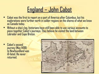 EEnnggllaanndd –– JJoohhnn CCaabboott 
• CCaabboott wwaass tthhee ffiirrsstt ttoo rreeppoorrtt oonn aa ppaarrtt ooff AAmmeerriiccaa aafftteerr CCoolluummbbuuss,, bbuutt hhiiss 
eexxpplloorraattiioonnss wweerree ffuurrtthheerr nnoorrtthh iinn ccoollddeerr rreeggiioonnss oonn tthhee sshhoorreess ooff wwhhaatt wwee kknnooww 
aass CCaannaaddaa ttooddaayy.. 
• WWiitthhoouutt aa sshhiipp’’ss lloogg,, hhiissttoorriiaannss hhaavvee ssttiillll bbeeeenn aabbllee ttoo uussee vvaarriioouuss aaccccoouunnttss ttoo 
ppiieeccee ttooggeetthheerr CCaabboott’’ss jjoouurrnneeyyss.. TThheeyy bbeelliieevvee hhee vviissiitteedd tthhee llaanndd bbeettwweeeenn 
LLaabbrraaddoorr aanndd CCaappee BBrreettoonn.. 
• CCaabboott’’ss sseeccoonndd 
jjoouurrnneeyy ((MMaayy 11449988)) 
ttoo NNeewwffoouunnddllaanndd wwaass 
iillll--ffaatteedd.. HHee nneevveerr 
rreettuurrnneedd.. 
 