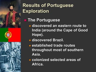 Results of Portuguese 
Exploration 
 The Portuguese 
 discovered an eastern route to 
India (around the Cape of Good 
Hope). 
 discovered Brazil. 
 established trade routes 
throughout most of southern 
Asia. 
 colonized selected areas of 
Africa. 
 