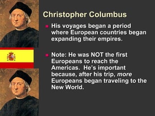 Christopher Columbus 
 His voyages began a period 
where European countries began 
expanding their empires. 
 Note: He was NOT the first 
Europeans to reach the 
Americas. He’s important 
because, after his trip, more 
Europeans began traveling to the 
New World. 
 