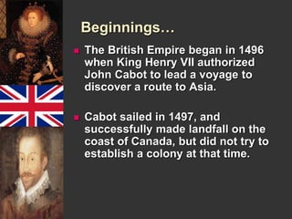 Beginnings… 
 The British Empire began in 1496 
when King Henry VII authorized 
John Cabot to lead a voyage to 
discover a route to Asia. 
 Cabot sailed in 1497, and 
successfully made landfall on the 
coast of Canada, but did not try to 
establish a colony at that time. 
 