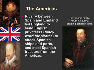 The Americas 
 Rivalry between 
Spain and England 
led England to 
send English 
privateers (fancy 
word for pirates) to 
attack Spanish 
ships and ports, 
and steal Spanish 
treasure from the 
Americas. 
Sir Francis Drake 
made his name 
stealing Spanish gold. 
 