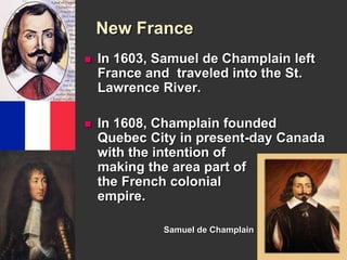 New France 
 In 1603, Samuel de Champlain left 
France and traveled into the St. 
Lawrence River. 
 In 1608, Champlain founded 
Quebec City in present-day Canada 
with the intention of 
making the area part of 
the French colonial 
empire. 
Samuel de Champlain 
 