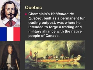 Quebec 
 Champlain's Habitation de 
Quebec, built as a permanent fur 
trading outpost, was where he 
intended to forge a trading and 
military alliance with the native 
people of Canada. 
 