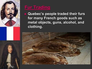 Fur Trading 
 Quebec’s people traded their furs 
for many French goods such as 
metal objects, guns, alcohol, and 
clothing. 
 