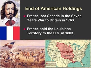 End of American Holdings 
 France lost Canada in the Seven 
Years War to Britain in 1763. 
 France sold the Louisiana 
Territory to the U.S. in 1803. 
 