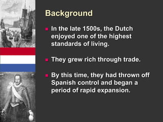 Background 
 In the late 1500s, the Dutch 
enjoyed one of the highest 
standards of living. 
 They grew rich through trade. 
 By this time, they had thrown off 
Spanish control and began a 
period of rapid expansion. 
 