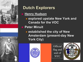 Dutch Explorers 
 Henry Hudson 
 explored upstate New York and 
Canada for the VOC 
 Peter Minuit 
 established the city of New 
Amsterdam (present-day New 
York City) 
Official 
flag and 
seal of 
NYC 
 