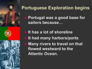 Portuguese Exploration begins 
 Portugal was a good base for 
sailors because… 
 It has a lot of shoreline 
 It had many harbors/ports 
 Many rivers to travel on that 
flowed westward to the 
Atlantic Ocean. 
 