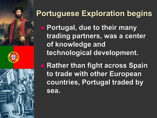 Portuguese Exploration begins 
 Portugal, due to their many 
trading partners, was a center 
of knowledge and 
technological development. 
 Rather than fight across Spain 
to trade with other European 
countries, Portugal traded by 
sea. 
 