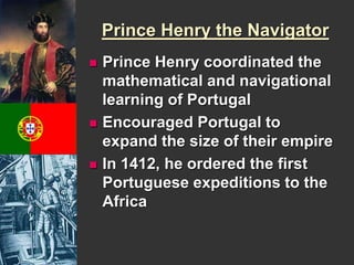 Prince Henry the Navigator 
 Prince Henry coordinated the 
mathematical and navigational 
learning of Portugal 
 Encouraged Portugal to 
expand the size of their empire 
 In 1412, he ordered the first 
Portuguese expeditions to the 
Africa 
 