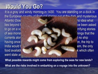 Would You Go?
It is a gray and windy morning in 1430. You are standing on a dock in
the European country of Portugal staring out at the dark and mysterious
Atlantic Ocean. You, like most people at the time, have no idea what
lies beyond the horizon. Now, you may find out. You have been asked
to go on a voyage of exploration. You’ve heard all the terrifying stories
of sea monsters and ship-wrecks. You’ve heard the warnings that the
currents along parts of western Africa are “so terrible that no ship
having once passed will ever be able to return.” In addition, the trip to
India would take about a year. With no refrigeration system, the only
food available is bland-tasting biscuits known as hardtack which often
went stale and contained weevils.
What possible rewards might come from exploring the seas for new lands?
What are the risks involved in embarking on a voyage into the unknown?
 