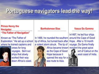 Portuguese navigators lead the way!

Prince Henry the
Navigator                               Bartholemew Dias                     Vasco Da Gamma
“The Father of Navigation”
                                                                        In1497, he led four ships
Known as “The Father of          In 1488, he rounded the southern       around the Cape of Good
Exploration.” He set up a school tip of Africa, but turned back after   Hope. After a 10 month
where he trained captains and a violent storm struck. The tip of        voyage, Da Gama finally
          crews for long                       Africa became known      reached the great spice
          voyages. Sent out                    as the Cape of Good             port of Calicut on the
          ships that slowly                    Hope because it                  west coast of India.
          worked their way                     opened the way for a
          down Africa’s coast.                 sea route to Asia.
 