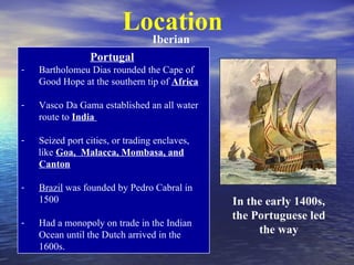 Location
                                  Iberian
                 Portugal
-   Bartholomeu Dias rounded the Cape of
    Good Hope at the southern tip of Africa

-   Vasco Da Gama established an all water
    route to India

-   Seized port cities, or trading enclaves,
    like Goa, Malacca, Mombasa, and
    Canton

-   Brazil was founded by Pedro Cabral in
    1500                                       In the early 1400s,
                                               the Portuguese led
-   Had a monopoly on trade in the Indian
    Ocean until the Dutch arrived in the            the way
    1600s.
 