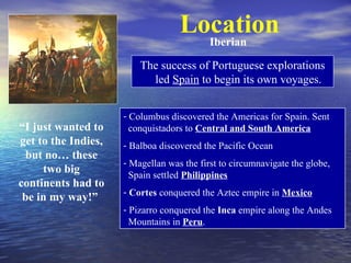 Location
                                     Iberian

                         The success of Portuguese explorations
                           led Spain to begin its own voyages.


                     - Columbus discovered the Americas for Spain. Sent
“I just wanted to      conquistadors to Central and South America
get to the Indies,   - Balboa discovered the Pacific Ocean
  but no… these
                     - Magellan was the first to circumnavigate the globe,
     two big           Spain settled Philippines
continents had to
                     - Cortes conquered the Aztec empire in Mexico
 be in my way!”
                     - Pizarro conquered the Inca empire along the Andes
                       Mountains in Peru.
 