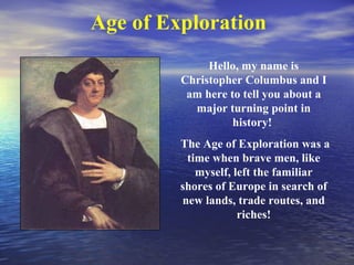 Age of Exploration
              Hello, my name is
         Christopher Columbus and I
          am here to tell you about a
           major turning point in
                   history!
         The Age of Exploration was a
          time when brave men, like
            myself, left the familiar
         shores of Europe in search of
         new lands, trade routes, and
                     riches!
 