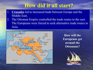 How did it all start?
1. Crusades led to increased trade between Europe and the
   Middle East.
2. The Ottoman Empire controlled the trade routes to the east.
   The Europeans were forced to seek alternative trade routes to
   Asia.

                                             How will the
                                            Europeans get
                                             around the
                                             Ottomans?
 