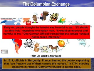 The Columbian Exchange
                       From New World to Old World




Early on, people thought the tomato was harmful to eat. “If I should
 eat this fruit,” explained one Italian man, “it would be injurious and
harmful to me.” One German Official warned that the tomato “should
                         not be taken internally”




                      From Old World to New World
In 1619, officials in Burgundy, France, banned the potato, explaining
that “too frequent use of them caused the leprosy.” In 1774, starving
       peasants in Prussia (Germany) refused to eat the spud.
 