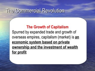 The Commercial Revolution

             The Growth of Capitalism
  Spurred by expanded trade and growth of
  overseas empires, capitalism (market) is an
  economic system based on private
  ownership and the investment of wealth
  for profit
 