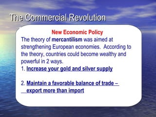 The Commercial Revolution
                 New Economic Policy
   The theory of mercantilism was aimed at
   strengthening European economies. According to
   the theory, countries could become wealthy and
   powerful in 2 ways.
   1. Increase your gold and silver supply

   2. Maintain a favorable balance of trade –
      export more than import
 