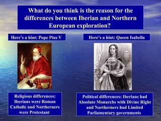 What do you think is the reason for the
      differences between Iberian and Northern
               European exploration?
Here’s a hint: Pope Pius V        Here’s a hint: Queen Isabella




 Religious differences:       Political differences: Iberians had
 Iberians were Roman         Absolute Monarchs with Divine Right
Catholic and Northerners        and Northerners had Limited
    were Protestant              Parliamentary governments
 