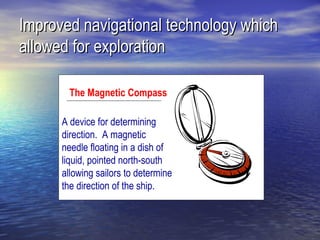 Improved navigational technology which
allowed for exploration

       The Magnetic Compass

      A device for determining
      direction. A magnetic
      needle floating in a dish of
      liquid, pointed north-south
      allowing sailors to determine
      the direction of the ship.
 
