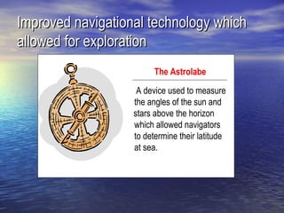 Improved navigational technology which
allowed for exploration
                         The Astrolabe
                    A device used to measure
                   the angles of the sun and
   stars a         stars above the horizon
                   which allowed navigators
                   to determine their latitude
                   at sea.
 