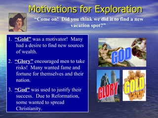 Motivations for Exploration
            “Come on! Did you think we did it to find a new
                          vacation spot?”

1. “Gold” was a motivator! Many
    had a desire to find new sources
    of wealth.
2. “Glory” encouraged men to take
    risks! Many wanted fame and
    fortune for themselves and their
    nation.
3. “God” was used to justify their
    success. Due to Reformation,
    some wanted to spread
    Christianity.
 