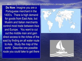 Aim: Why did European Nations send explorers across the oceans?
   Do Now: Imagine you are a
   Portuguese merchant in the
 1400’s. There is high demand
  for goods from East Asia, but
  Muslim and Italian merchants
control most trade between Asia
  and Europe. You want to cut
   out the middle man and gain
direct access to the riches of the
east by finding an all water route
  to Asia. Study the map of the
  world. Describe one possible
route you could take to get there
 