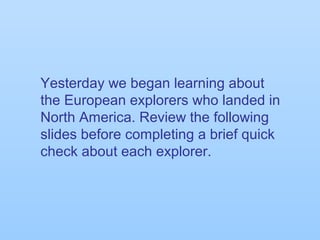 Yesterday we began learning about
the European explorers who landed in
North America. Review the following
slides before completing a brief quick
check about each explorer.
 