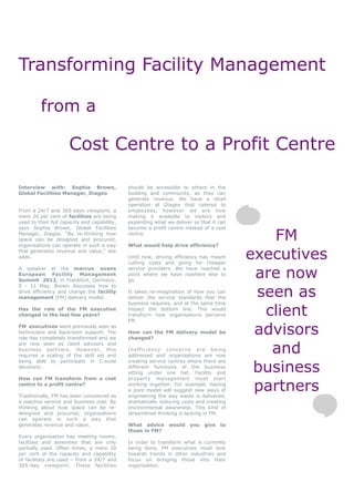 Transforming Facility Management

         from a

                      Cost Centre to a Profit Centre

Interview with: Sophia Brown,                 should be accessible to others in the
Global Facilities Manager, Diageo             building and community, as they can
                                              generate revenue. We have a retail
                                              operation at Diageo that catered to
From a 24/7 and 365-days viewpoint, a         employees, however we are now
mere 20 per cent of facilities are being      making it available to visitors and
used to their full capacity and capability,   expanding what we deliver so that it can
says Sophia Brown, Global Facilities          become a profit centre instead of a cost
Manager, Diageo. “By re-thinking how
space can be designed and procured,
organisations can operate in such a way
                                              centre.

                                              What would help drive efficiency?
                                                                                            FM
that generates revenue and value,” she
adds.                                         Until now, driving efficiency has meant
                                              cutting costs and going for cheaper
                                                                                         executives
                                                                                          are now
A speaker at the marcus evans                 service providers. We have reached a
European Facility Management                  point where we have nowhere else to
Summit 2012, in Frankfurt, Germany,           go.


                                                                                          seen as
9 - 11 May, Brown discusses how to
drive efficiency and change the facility      It takes re-imagination of how you can
management (FM) delivery model.               deliver the service standards that the
                                              business requires, and at the same time
Has the role of the FM executive
changed in the last few years?
                                              impact the bottom line. This would
                                              transform how organisations perceive
                                              FM.
                                                                                           client
FM executives were previously seen as
technicians and backroom support. The
role has completely transformed and we
                                              How can the FM delivery model be
                                              changed?
                                                                                          advisors
                                                                                            and
are now seen as client advisors and
business partners. However, this              Inefficiency concerns are being
requires a scaling of the skill set and       addressed and organisations are now


                                                                                          business
being able to participate in C-suite          creating service centres where there are
decisions.                                    different functions of the business
                                              sitting under one hat. Facility and
How can FM transform from a cost              property management must start
centre to a profit centre?

Traditionally, FM has been considered as
                                              working together. For example, having
                                              a joint model will suggest new ways of
                                              engineering the way waste is delivered,
                                                                                          partners
a reactive service and business cost. By      dramatically reducing costs and creating
thinking about how space can be re-           environmental awareness. This kind of
designed and procured, organisations          streamlined thinking is lacking in FM.
can operate in such a way that
generates revenue and value.                  What advice     would you      give   to
                                              those in FM?
Every organisation has meeting rooms,
facilities and amenities that are only        In order to transform what is currently
partially used. Often times, a mere 20        being done, FM executives must look
per cent of the capacity and capability       towards trends in other industries and
of facilities are used – from a 24/7 and      focus on bringing those into their
365-day viewpoint. These facilities           organisation.
 