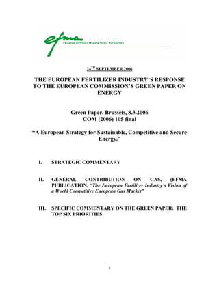 1
24TH
SEPTEMBER 2006
THE EUROPEAN FERTILIZER INDUSTRY’S RESPONSE
TO THE EUROPEAN COMMISSION’S GREEN PAPER ON
ENERGY
Green Paper, Brussels, 8.3.2006
COM (2006) 105 final
“A European Strategy for Sustainable, Competitive and Secure
Energy.”
I. STRATEGIC COMMENTARY
II. GENERAL CONTRIBUTION ON GAS, (EFMA
PUBLICATION, “The European Fertilizer Industry’s Vision of
a World Competitive European Gas Market”
III. SPECIFIC COMMENTARY ON THE GREEN PAPER: THE
TOP SIX PRIORITIES
 