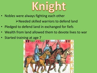 • Nobles were always fighting each other
Needed skilled warriors to defend land
• Pledged to defend land in exchanged for fiefs
• Wealth from land allowed them to devote lives to war
• Started training at age 7
 